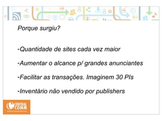Porque surgiu? 
-Quantidade de sites cada vez maior 
-Aumentar o alcance p/ grandes anunciantes 
-Facilitar as transações. Imaginem 30 PIs 
-Inventário não vendido por publishers 
 