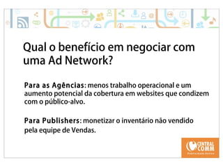 Qual o benefício em negociar com 
uma Ad Network? 
Para as Agências: menos trabalho operacional e um 
aumento potencial da cobertura em websites que condizem 
com o público-alvo. 
Para Publishers: monetizar o inventário não vendido 
pela equipe de Vendas. 
 