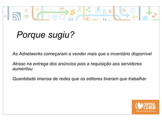 25/09/14 
Porque sugiu? 
As Adnetworks começaram a vender mais que o inventário disponível 
Atraso na entrega dos anúncios pois a requisição aos servidores 
aumentou 
Quantidade imensa de redes que os editores tiveram que trabalhar 
 