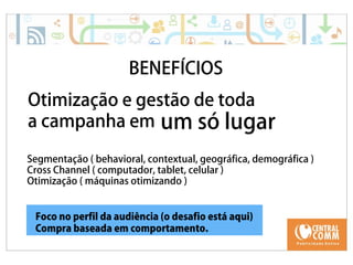 25/09/14 
BENEFÍCIOS 
Otimização e gestão de toda 
a campanha em um só lugar 
Segmentação ( behavioral, contextual, geográfica, demográfica ) 
Cross Channel ( computador, tablet, celular ) 
Otimização ( máquinas otimizando ) 
Foco no perfil da audiência (o desafio está aqui) 
Compra baseada em comportamento. 
 