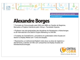 25/09/14 
• Formado em Comunicação pela UNA com MBA em Gestão de Negócios, 
Mercados e Projetos Interativos pelo i-Group - Faculdade Impacta; 
• Professor nas pós-graduações das disciplinas de Adnetworks e Adexchanges 
no BI International e de Search Engine Marketing no UNI BH; 
• Fundador da CentralComm, consultoria em publicidade online focada em 
Search e Display Media com 7 anos de atuação; 
• Representou a multinacional Digilant onde atuou na área de negócios e 
atendimento a clientes em MG com campanhas de Display focadas em 
Adnetworks/Exchanges. 
 