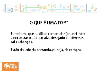 25/09/14 
O QUE É UMA DSP? 
Plataforma que auxilia o comprador (anunciante) 
a encontrar o público-alvo desejado em diversas 
Ad exchanges. 
Estão do lado da demanda, ou seja, da compra. 
 