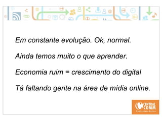 Em constante evolução. Ok, normal. 
Ainda temos muito o que aprender. 
Economia ruim = crescimento do digital 
Tá faltando gente na área de mídia online. 
 