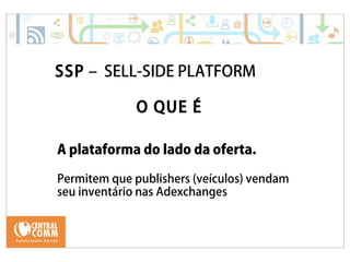 25/09/14 
SSP – SELL-SIDE PLATFORM 
O QUE É 
A plataforma do lado da oferta. 
Permitem que publishers (veículos) vendam 
seu inventário nas Adexchanges 
 