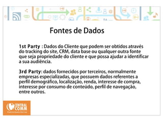 25/09/14 
Fontes de Dados 
1st Party : Dados do Cliente que podem ser obtidos através 
do tracking do site, CRM, data base ou qualquer outra fonte 
que seja propriedade do cliente e que possa ajudar a identificar 
a sua audiência. 
3rd Party: dados fornecidos por terceiros, normalmente 
empresas especializadas, que possuem dados referentes a 
perfil demográfico, localização, renda, interesse de compra, 
interesse por consumo de conteúdo, perfil de navegação, 
entre outros. 
 