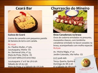 Ceará Bar  Churrascão do Mineiro  Guioza do Ceará Creme de camarão com pequenos pastéis de banana da terra com canela. R$ 10,00 Av. Paulino Muller, nº 916,  Jucutuquara, Vitória - ES Av. Dermeval Lírio, nº 55,  Mata da Praia, Vitória - ES (27) 3327-4665 (27) 3223-7953 Jucutuquara: 2ª a 6ª de 17h à 0h Sábado de 12h às 23h Mata da Praia: 2ª a Sábado de 17h à 0h Ovos Canadenses na brasa Ovos de codorna enrolados no presunto, mussarela e bacon, com lombinho canadense enrolado no bacon assados na brasa, acompanhado com molho especial. R$ 8,00 Av. Vitória Régia, nº 20 Jardim Colorado, Vila Velha - ES (27) 3208-1681 Terça, Quarta, Quinta e  Domingo de 18h à 0h 6ª e Sábado de 18h à 01h 
