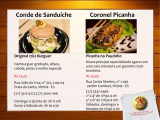 Conde de Sanduíche  Coronel Picanha Original 1762 Burguer Hamburguer grelhado, alface, cebola, picles e molho especial. R$ 10,00 Rua João da Cruz, nº 325, Loja 04 Praia do Canto, Vitória - ES (27) 3317-4773 (27) 3026-1166 Domingo a Quinta de 17h à 01h Sexta e Sábado de 17h às 03h Picanha no Pauzinho Nossa principal especialidade agora com uma cara oriental e um gostinho 100% brasileiro. R$ 10,00 Rua Carlos Martins, nº 1.290  Jardim Camburi, Vitória - ES (27) 3337-4956 2ª a 4ª de 17h30 à 0h 5ª e 6ª de 17h30 à 01h Sábados, domingos e  feriados de 11h30 à 0h 
