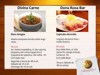 Divina Carne  Dona Rosa Bar Capixaba Atrevido Lingüiça de porco frita + molho branco. R$ 10,00 Rua Hilda Rhor, nº 366 Santa Fé, Campo Grande, Cariacica - ES (27) 3386-8926 Terça a Sábado de  18h às 02h30 Bons Amigos Moela ensopada servida sobre angu mole. R$ 7,20 Av. Santa Leopoldina, nº 304 Loja 09 (Esquina com a Rua Itapemirim) Coqueiral de Itaparica, Vila Velha - ES (27) 3340-1442 Segunda a Sexta de 18h à 0h Sábado de 11h à 0h Domingo de 11h às 23h 