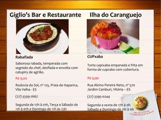 Giglio’s Bar e Restaurante  Ilha do Caranguejo Rabafiada Saborosa rabada, temperada com segredo do chef, desfiada e envolta com catupiry de agrião. R$ 9,00 Rodovia do Sol, nº 125, Praia de Itaparica, Vila Velha - ES (27) 3339-2667 Segunda de 17h à 01h, Terça a Sábado de 11h à 01h e Domingo de 11h às 23h CUPxaba Torta capixaba empanada e frita em forma de cupcake com cobertura. R$ 9,90 Rua Alcino Pereira Neto, nº 570  Jardim Camburi, Vitória – ES (27) 3395-0244 Segunda a sexta de 17h à 0h Sábado a Domingo de 11h à 0h 