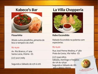 Kabeco’s Bar  La Villa Chopperia Fissurinha Miúdo suíno picadinho, pimenta de bico e tempero do chef. R$ 10,00 Av. Rio Branco, nº 404 Santa Lúcia, Vitória - ES (27) 3227-7083 Segunda a Sábado de 07h à 01h Rabo Escondido Rabada Escondida na polenta com especiarias. R$ 10,00 Rua José Penna Medina, nº 380 Praia da Costa, Vila Velha - ES (27) 3340-6835 Sábado, Domingo e Feriados  de 12h às 15h30 Segunda a Sábado de 18h até o último cliente 
