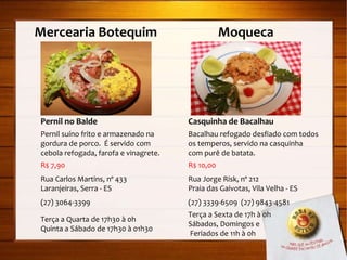 Mercearia Botequim  Moqueca Pernil no Balde Pernil suíno frito e armazenado na gordura de porco.  É servido com cebola refogada, farofa e vinagrete. R$ 7,90 Rua Carlos Martins, nº 433 Laranjeiras, Serra - ES (27) 3064-3399 Terça a Quarta de 17h30 à 0h Quinta a Sábado de 17h30 à 01h30 Casquinha de Bacalhau Bacalhau refogado desfiado com todos os temperos, servido na casquinha com purê de batata. R$ 10,00 Rua Jorge Risk, nº 212 Praia das Gaivotas, Vila Velha - ES (27) 3339-6509  (27) 9843-4581 Terça a Sexta de 17h à 0h Sábados, Domingos e Feriados de 11h à 0h 