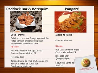 Paddock Bar & Botequim  Pangaré  Cócó - crante Deliciosos cortes de frango à passarinho feitos com um empanado especial servido com o molho da casa. R$ 10,00 Rua Aleixo Netto, nº 1.490 Loja 02 Praia do Canto , Vitória - ES (27) 3324-6715 Terça a Quinta de 17h à 0h, Sexta de 17h às 03h,  Sábado de 15h às 13h Domingo de 15h às 23h Moela no Palito Gostoso e barato R$ 4,00 Rua Luiza Grinalda, nº 555 Centro, Vila Velha - ES (27) 3340-6501 (27) 9941-8505 Segunda a Sexta de  18h à 0h 