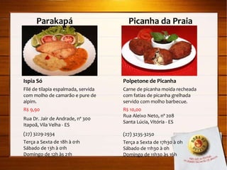 Parakapá  Picanha da Praia Ispia Só Filé de tilapia espalmada, servida com molho de camarão e pure de aipim. R$ 9,90 Rua Dr. Jair de Andrade, nº 300 Itapoã, Vila Velha - ES (27) 3229-2934 Terça a Sexta de 18h à 01h Sábado de 13h à 01h Domingo de 12h às 21h Polpetone de Picanha Carne de picanha moida recheada com fatias de picanha grelhada servido com molho barbecue. R$ 10,00 Rua Aleixo Neto, nº 208 Santa Lúcia, Vitória - ES (27) 3235-3250 Terça a Sexta de 17h30 à 0h Sábado de 11h30 à 0h Domingo de 11h30 às 16h 