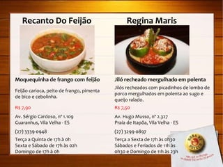 Recanto Do Feijão  Regina Maris Moquequinha de frango com feijão Feijão carioca, peito de frango, pimenta de bico e cebolinha. R$ 7,90 Av. Sérgio Cardoso, nº 1.109 Guaranhus, Vila Velha - ES (27) 3339-0948 Terça a Quinta de 17h à 0h Sexta e Sábado de 17h às 02h  Domingo de 17h à 0h Jiló recheado mergulhado em polenta Jilós recheados com picadinhos de lombo de porco mergulhados em polenta ao sugo e queijo ralado. R$ 7,50 Av. Hugo Musso, nº 2.327 Praia de Itapõa, Vila Velha - ES (27) 3299-0897 Terça a Sexta de 17h às 0h30 Sábados e Feriados de 11h às 0h30 e Domingo de 11h às 23h 