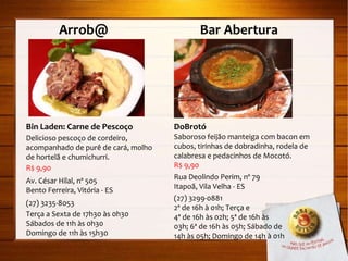 Arrob@  Bar Abertura Bin Laden: Carne de Pescoço Delicioso pescoço de cordeiro, acompanhado de purê de cará, molho de hortelã e chumichurri. R$ 9,90 Av. César Hilal, nº 505 Bento Ferreira, Vitória - ES (27) 3235-8053 Terça a Sexta de 17h30 às 0h30 Sábados de 11h às 0h30 Domingo de 11h às 15h30 DoBrotó Saboroso feijão manteiga com bacon em cubos, tirinhas de dobradinha, rodela de calabresa e pedacinhos de Mocotó. R$ 9,90 Rua Deolindo Perim, nº 79 Itapoã, Vila Velha - ES (27) 3299-0881 2ª de 16h à 01h; Terça e  4ª de 16h às 02h; 5ª de 16h às 03h; 6ª de 16h às 05h; Sábado de  14h às 05h; Domingo de 14h à 01h 