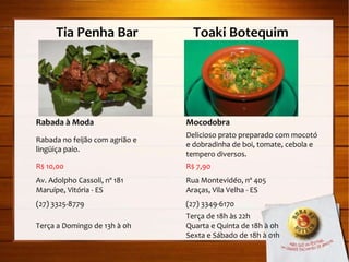 Tia Penha Bar  Toaki Botequim Rabada à Moda Rabada no feijão com agrião e lingüiça paio. R$ 10,00 Av. Adolpho Cassoli, nº 181 Maruípe, Vitória - ES (27) 3325-8779 Terça a Domingo de 13h à 0h Mocodobra Delicioso prato preparado com mocotó e dobradinha de boi, tomate, cebola e tempero diversos. R$ 7,90 Rua Montevidéo, nº 405 Araças, Vila Velha - ES (27) 3349-6170 Terça de 18h às 22h Quarta e Quinta de 18h à 0h Sexta e Sábado de 18h à 01h 