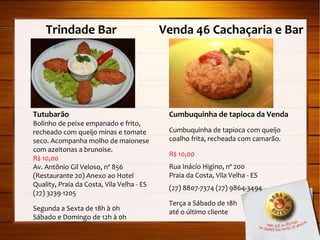 Trindade Bar  Venda 46 Cachaçaria e Bar Tutubarão Bolinho de peixe empanado e frito, recheado com queijo minas e tomate seco. Acompanha molho de maionese com azeitonas a brunoise. R$ 10,00 Av. Antônio Gil Veloso, nº 856 (Restaurante 20) Anexo ao Hotel Quality, Praia da Costa, Vila Velha - ES (27) 3239-1205 Segunda a Sexta de 18h à 0h Sábado e Domingo de 12h à 0h Cumbuquinha de tapioca da Venda Cumbuquinha de tapioca com queijo coalho frita, recheada com camarão. R$ 10,00 Rua Inácio Higino, nº 200 Praia da Costa, Vila Velha - ES (27) 8807-7374 (27) 9864-3494 Terça a Sábado de 18h  até o último cliente 