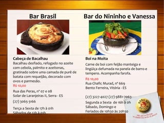 Bar Brasil  Bar do Nininho e Vanessa Cabeça de Bacalhau Bacalhau desfiado, refogado no azeite com cebola, palmito e azeitonas, gratinado sobre uma camada de purê de batata com requeijão, decorado com ovos e parmesão. R$ 10,00 Rua das Peras, nº 07 e 08 Solar de Laranjeiras II, Serra - ES (27) 3065-3166 Terça a Sexta de 17h à 01h Sábados de 12h à 01h Boi na Moita Carne de boi com feijão manteiga e lingüiça defumada na panela de barro e tempero. Acompanha farofa. R$ 10,00 Rua Chafic Murad, nº 669 Bento Ferreira, Vitória - ES (27) 3227-4027 (27) 9881-7063 Segunda a Sexta  de 16h à 0h Sábado, Domingo e  Feriados de 10h30 às 20h30 