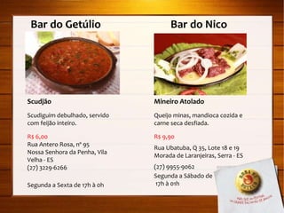Bar do Getúlio  Bar do Nico Scudjão Scudiguim debulhado, servido com feijão inteiro. R$ 6,00 Rua Antero Rosa, nº 95 Nossa Senhora da Penha, Vila Velha - ES (27) 3229-6266 Segunda a Sexta de 17h à 0h Mineiro Atolado Queijo minas, mandioca cozida e carne seca desfiada. R$ 9,90 Rua Ubatuba, Q 35, Lote 18 e 19 Morada de Laranjeiras, Serra - ES (27) 9955-9062 Segunda a Sábado de 17h à 01h 