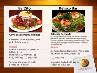 BarZito   Belisco Bar Carne Seca com pirão de leite Carne seca frita e acebolada, com pirão de leite a parte. R$ 10,00 Rua Lucio Barcelar, nº 16 Loja 07, Edifício Sereia Praia da Costa, Vila Velha - ES (27) 3208-4895 (27) 9257-2048 Segunda a Sexta de 17h à 0h Sábado de 11h às 22h Beliscada Recheada 03 saborosas batatas cozidas, recheadas, assadas e gratinadas com uma cobertura de queijo catupiry, sabores: carne seca, camarão, parisiense, frango com catupiry, bacon e vegetariana. Decoradas com salsa, alface e tomate. R$ 10,00 Av. Anísio Fernandes Coelho, nº 1.741 Loja 08, Jardim da Penha, Vitória - ES (27) 3235-7873 Segunda a Sexta de 17h às 03h Sábado de 15h às 03h 