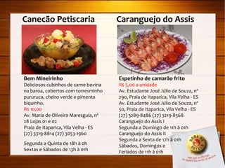 Canecão Petiscaria  Caranguejo do Assis Bem Mineirinho Deliciosos cubinhos de carne bovina na baroa, cobertos com torresminho pururuca, cheiro verde e pimenta biquinho. R$ 10,00 Av. Maria de Oliveira Maresguia, nº 28 Lojas 01 e 02 Praia de Itaparica, Vila Velha - ES (27) 3319-8814 (27) 3053-1960 Segunda a Quinta de 18h à 0h Sextas e Sábados de 13h à 01h Espetinho de camarão frito R$ 5,00 a unidade Av. Estudante José Júlio de Souza, nº 290, Praia de Itaparica, Vila Velha - ES Av. Estudante José Júlio de Souza, nº 50, Praia de Itaparica, Vila Velha - ES (27) 3289-8486 (27) 3219-8568 Caranguejo do Assis I Segunda a Domingo de 11h à 01h Caranguejo do Assis II Segunda a Sexta de 17h à 01h Sábados, Domingos e  Feriados de 11h à 01h 