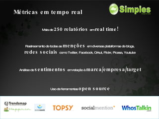 Mais de  250 relatórios  e m  real time! Rastreamento de todas as  menções  em diversas plataformas de blogs,  redes sociais  como Twitter, Facebook, Orkut, Flickr, Picasa, Youtube  Análise de  sentimentos  em relação à  marca/empresa/target Uso de ferramentas   open source Métricas em tempo real 