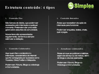 Conteúdo Fixo São bancos de dados, que podem ser acessados pelo internauta a qualquer momento. Pretendem dar uma visão geral sobre assuntos da comunidade. Novos itens são acrescentados regularmente, de forma a sempre estimular a visitação. Conteúdo Interativo Áreas que necessitam da ação do internauta para funcionar.  Podem ser enquetes, testes, chats, quiz e jogos. Conteúdo Colaborativo Aqui quem faz o conteúdo é o internauta, característica da internet que foi consagrada por sucessos como Youtube, Orkut,Twitter e Wikipedia. Podem ser: Fóruns, Blogs ou videologs e Comunidades. Jornalismo colaborativo Áreas em que se publicam matérias, sejam de serviço ou de notícia, além de blogs e colunas assinadas. Podem ser: Fóruns, Blogs ou Videologs e Comunidades. Estrutura conteúdo: 4 tipos 