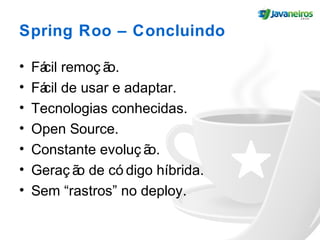 Spring Roo – Concluindo
• Fácil remoç ão.
• Fácil de usar e adaptar.
• Tecnologias conhecidas.
• Open Source.
• Constante evoluç ão.
• Geraç ão de có digo híbrida.
• Sem “rastros” no deploy.
 