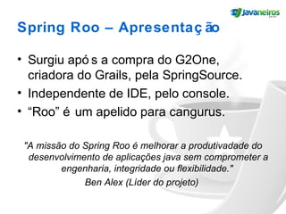 Spring Roo – Apresentaç ão
• Surgiu apó s a compra do G2One,
criadora do Grails, pela SpringSource.
• Independente de IDE, pelo console.
• “Roo” é um apelido para cangurus.
"A missão do Spring Roo é melhorar a produtivadade do
desenvolvimento de aplicações java sem comprometer a
engenharia, integridade ou flexibilidade."
Ben Alex (Líder do projeto)
 