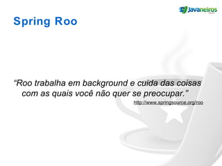 Spring Roo
“Roo trabalha em background e cuida das coisas
com as quais você não quer se preocupar.”
http://www.springsource.org/roo
 
