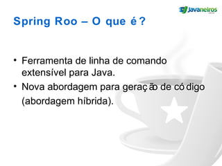 Spring Roo – O que é ?
• Ferramenta de linha de comando
extensível para Java.
• Nova abordagem para geraç ão de có digo
(abordagem híbrida).
 