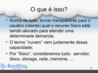 O que é isso?
• Acima de tudo, tornar transparente para o
usuário (cliente) qual o recurso físico está
sendo alocado para atender uma
determinada demanda;
• O termo ”nuvem” vem justamente dessa
capacidade;
• Por ”físico”, consideremos tudo: servidor,
disco, storage, rede, memória, …
10
 