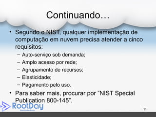 Continuando…
• Segundo o NIST, qualquer implementação de
computação em nuvem precisa atender a cinco
requisitos:
– Auto-serviço sob demanda;
– Amplo acesso por rede;
– Agrupamento de recursos;
– Elasticidade;
– Pagamento pelo uso.
• Para saber mais, procurar por ”NIST Special
Publication 800-145”.
11
 