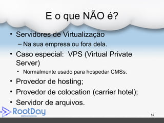 E o que NÃO é?
• Servidores de Virtualização
– Na sua empresa ou fora dela.
• Caso especial: VPS (Virtual Private
Server)
• Normalmente usado para hospedar CMSs.
• Provedor de hosting;
• Provedor de colocation (carrier hotel);
• Servidor de arquivos.
12
 