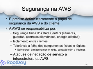 Segurança na AWS
• É preciso definir claramente o papel de
segurança da AWS e do cliente;
• A AWS se responsabiliza por:
– Segurança física dos Data Centers (câmeras,
guardas, controles biométricos, energia elétrica);
– Isolamento entre clientes;
– Tolerância a falha dos componentes físicos e lógicos
• Servidores, armazenamento, rede, conexão com a Internet.
– Ataques de negação de serviço à
infraestrutura da AWS.
24
 