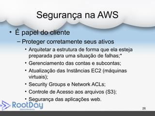 Segurança na AWS
• É papel do cliente
– Proteger corretamente seus ativos
• Arquitetar a estrutura de forma que ela esteja
preparada para uma situação de falhas;*
• Gerenciamento das contas e subcontas;
• Atualização das Instâncias EC2 (máquinas
virtuais);
• Security Groups e Network ACLs;
• Controle de Acesso aos arquivos (S3);
• Segurança das aplicações web.
26
 