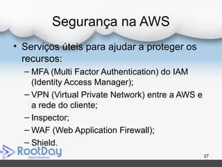 Segurança na AWS
• Serviços úteis para ajudar a proteger os
recursos:
– MFA (Multi Factor Authentication) do IAM
(Identity Access Manager);
– VPN (Virtual Private Network) entre a AWS e
a rede do cliente;
– Inspector;
– WAF (Web Application Firewall);
– Shield.
27
 
