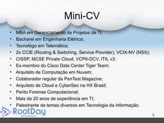 Mini-CV
• MBA em Gerenciamento de Projetos de TI;
• Bacharel em Engenharia Elétrica;
• Tecnológo em Telemática;
• 2x CCIE (Routing & Switching, Service Provider), VCIX-NV (NSX);
• CISSP, MCSE Private Cloud, VCP6-DCV, ITIL v3;
• Ex-membro do Cisco Data Center Tiger Team;
• Arquiteto de Computação em Nuvem;
• Colaborador regular da PenTest Magazine;
• Arquiteto de Cloud e CyberSec na HX Brasil;
• Perito Forense Computacional;
• Mais de 20 anos de experiência em TI;
• Palestrante de temas diversos em Tecnologia da Informação.
3
 
