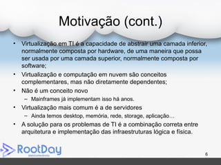 Motivação (cont.)
• Virtualização em TI é a capacidade de abstrair uma camada inferior,
normalmente composta por hardware, de uma maneira que possa
ser usada por uma camada superior, normalmente composta por
software;
• Virtualização e computação em nuvem são conceitos
complementares, mas não diretamente dependentes;
• Não é um conceito novo
– Mainframes já implementam isso há anos.
• Virtualização mais comum é a de servidores
– Ainda temos desktop, memória, rede, storage, aplicação…
• A solução para os problemas de TI é a combinação correta entre
arquitetura e implementação das infraestruturas lógica e física.
6
 