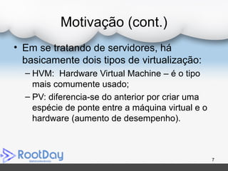 Motivação (cont.)
• Em se tratando de servidores, há
basicamente dois tipos de virtualização:
– HVM: Hardware Virtual Machine – é o tipo
mais comumente usado;
– PV: diferencia-se do anterior por criar uma
espécie de ponte entre a máquina virtual e o
hardware (aumento de desempenho).
7
 
