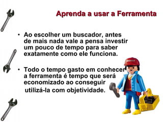 Ao escolher um buscador, antes de mais nada vale a pensa investir um pouco de tempo para saber exatamente como ele funciona. Todo o tempo gasto em conhecer a ferramenta é tempo que será economizado ao conseguir utilizá-la com objetividade.   Aprenda a usar a Ferramenta 