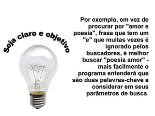 Seja claro e objetivo Por exemplo, em vez de procurar por "amor e poesia", frase que tem um "e" que muitas vezes é ignorado pelos buscadores, é melhor buscar "poesia amor" - mais facilmente o programa entenderá que são duas palavras-chave a considerar em seus parâmetros de busca . 
