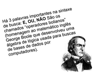 Há 3 palavras importantes na sintaxe de busca:  E, OU, NÃO  São os chamados “operadores bolianos” (homenagem ao matemático inglês George Boole que desenvolveu uma álgebra de lógica usada para buscas de bases de dados por computadores).   