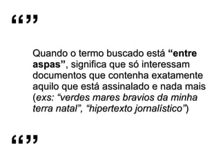 Quando o termo buscado está  “entre aspas” , significa que só interessam documentos que contenha exatamente aquilo que está assinalado e nada mais ( exs: “verdes mares bravios da minha terra natal”, “hipertexto jornalístico” )   “” “” 