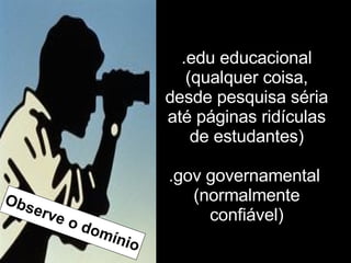 .edu educacional (qualquer coisa, desde pesquisa séria até páginas ridículas de estudantes) .gov governamental  (normalmente confiável) Observe o domínio 