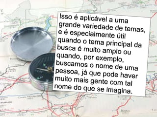 Isso é aplicável a uma grande variedade de temas, e é especialmente útil quando o tema principal da busca é muito amplo ou quando, por exemplo, buscamos o nome de uma pessoa, já que pode haver muito mais gente com tal nome do que se imagina.  