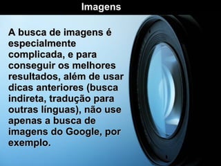A busca de imagens é especialmente complicada, e para conseguir os melhores resultados, além de usar dicas anteriores (busca indireta, tradução para outras línguas), não use apenas a busca de imagens do Google, por exemplo. Imagens  