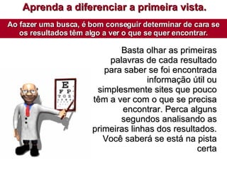 Aprenda a diferenciar a primeira vista. Ao fazer uma busca, é bom conseguir determinar de cara se os resultados têm algo a ver o que se quer encontrar. Basta olhar as primeiras palavras de cada resultado para saber se foi encontrada informação útil ou simplesmente sites que pouco têm a ver com o que se precisa encontrar. Perca alguns segundos analisando as primeiras linhas dos resultados. Você saberá se está na pista certa 