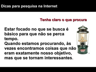 Dicas para pesquisa na Internet Estar focado no que se busca é básico para que não se perca tempo.  Quando estamos procurando, às vezes encontramos coisas que não eram exatamente nosso objetivo, mas que se tornam interessantes . Tenha claro o que procura 