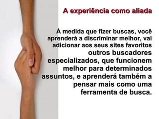 A experiência como aliada À medida que fizer buscas, você aprenderá a discriminar melhor, vai adicionar aos seus sites favoritos  outros buscadores especializados, que funcionem melhor para determinados assuntos, e aprenderá também a pensar mais como uma ferramenta de busca. 